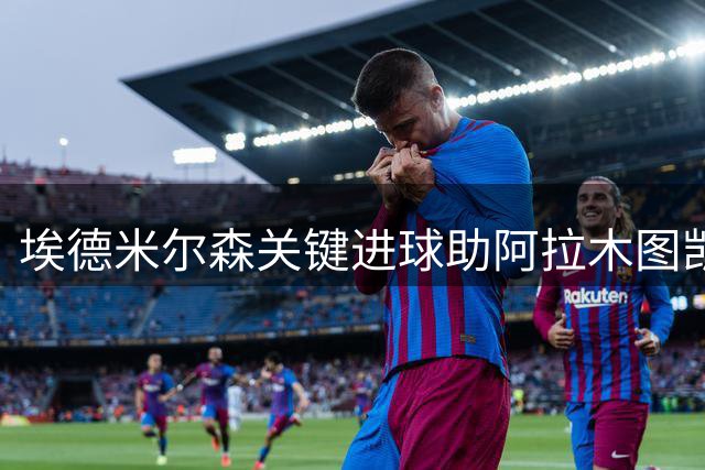 埃德米尔森关键进球助阿拉木图凯拉特力克尼科西亚团结